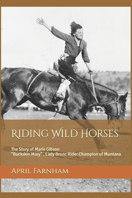 Riding Wild Horses: The Story of Marie Gibson Buckskin Mary Lady Bronc Rider Champion of Montana - April Lynn Farnham