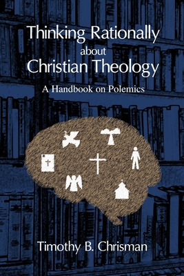 Thinking Rationally About Christian Theology: A Handbook on Polemics - Timothy B. Chrisman