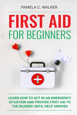 First Aid for Beginners: Learn How to Act in an Emergency Situation, and Provide First Aid to the Injured Until Help Arrives ( First Aid for Be - Pamela C. Walker