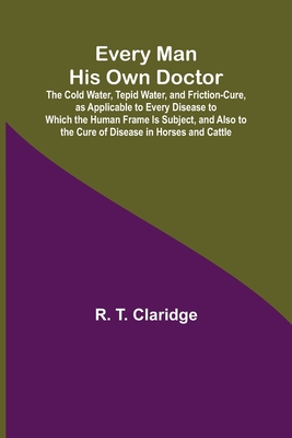 Every Man His Own Doctor; The Cold Water, Tepid Water, and Friction-Cure, as Applicable to Every Disease to Which the Human Frame Is Subject, and Also - R. T. Claridge