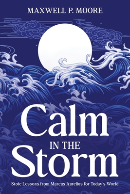 Calm in the Storm: Stoic Lessons from Marcus Aurelius for Today's World - Maxwell P. Moore