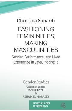 Fashioning Femininities, Making Masculinities: Gender, Performance, and Lived Experience in Java, Indonesia - Christina Sunardi