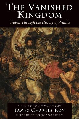 The Vanished Kingdom: Travels Through the History of Prussia - James Charles Roy