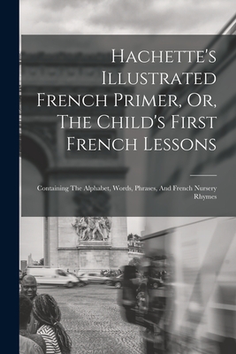 Hachette's Illustrated French Primer, Or, The Child's First French Lessons: Containing The Alphabet, Words, Phrases, And French Nursery Rhymes -