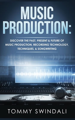 Music Production: Discover The Past, Present & Future of Music Production, Recording Technology, Techniques, & Songwriting - Tommy Swindali