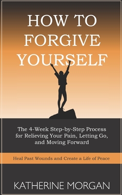 How to Forgive Yourself: The 4-Week Step-by-Step Process for Relieving Your Pain, Letting Go, and Moving Forward - Katherine Morgan