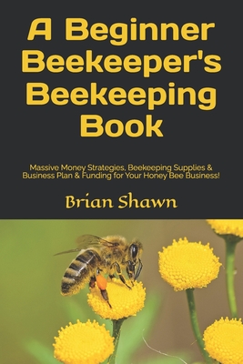 A Beginner Beekeeper's Beekeeping Book: Massive Money Strategies, Beekeeping Supplies & Business Plan & Funding for Your Honey Bee Business! - Brian Shawn