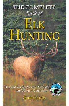 Coperta cărții 'Complete Book of Elk Hunting: Tips And Tactics For All Weather And Habitat Conditions - Sam Curtis'