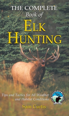 Complete Book of Elk Hunting: Tips And Tactics For All Weather And Habitat Conditions - Sam Curtis