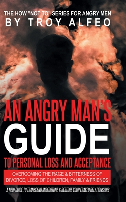 An Angry Man's Guide to Personal Loss and Acceptance: Overcoming the Rage & Bitterness of Divorce, Loss of Children, Family & Friends A New Guide to T - Troy Alfeo
