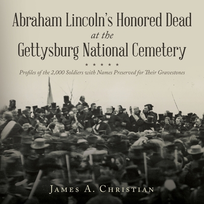 Abraham Lincoln's Honored Dead At The Gettysburg National Cemetery: Profiles of the 2,000 Soldiers with Names Preserved for Their Gravestones - James A. Christian