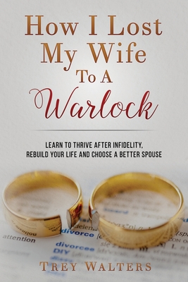 How I Lost My Wife to a Warlock: Learn To Thrive After Infidelity, Rebuild Your Life and Choose a Better Spouse - Trey Walters
