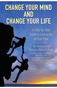 Coperta cărții 'Change Your Mind and Change Your Life: A Step-by-Step Guide to Letting Go of Your Past - Zoilita Grant'