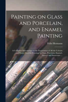Painting on Glass and Porcelain, and Enamel Painting: a Complete Introduction to the Preparation of All the Colours and Fluxes Used for Painting on Gl - Felix Hermann
