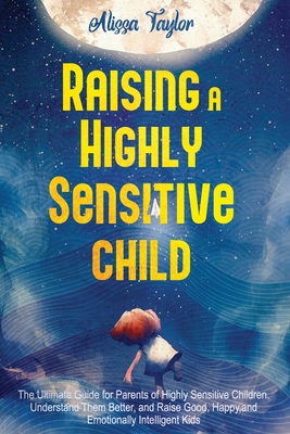 Raising A Highly Sensitive Child: The Ultimate Guide for Parents of Highly Sensitive Children. Understand Them Better, and Raise Good, Happy, and Emot - Alissa Taylor