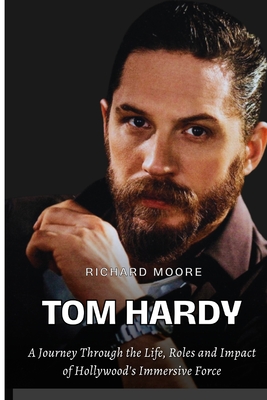 Tom Hardy: A Journey through the Life, Roles, and Impact of Hollywood's Immersive Force - Richard Moore