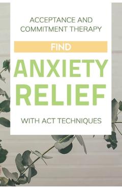 Coperta cărții 'Acceptance And Commitment Therapy: Find Anxiety Relief With ACT Techniques: Acceptance And Commitment Therapy Workbook'