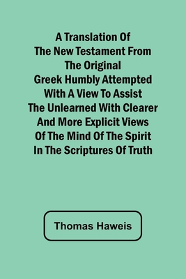 A Translation of the New Testament from the original Greek Humbly Attempted with a View to Assist the Unlearned with Clearer and More Explicit Views o - Thomas Haweis