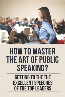 Coperta cărții 'How To Master The Art Of Public Speaking?: Getting To The The Excellent Speeches Of The Top Leaders: How To Speak Like'