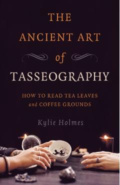 The Ancient Art of Tasseography: How to Read Tea Leaves and Coffee Grounds - Kylie Holmes