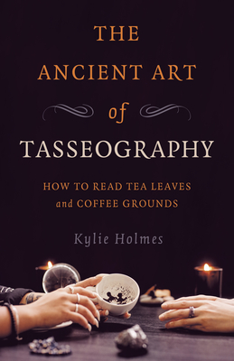 The Ancient Art of Tasseography: How to Read Tea Leaves and Coffee Grounds - Kylie Holmes