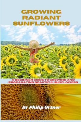 Growing Radiant Sunflowers: A beginner Guide To Growing And Propagating Beautiful Sunflowers - Philip Ortner