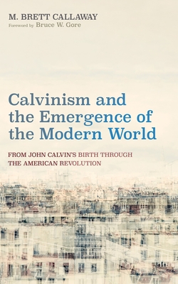 Calvinism and the Emergence of the Modern World: From John Calvin's Birth Through the American Revolution - M. Brett Callaway