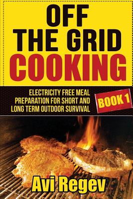 Off the Grid Cooking: Electricity Free Meal Preparation for Short and Long Term Outdoor Survival - Avi Regev