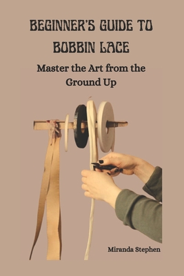 Beginner's Guide to Bobbin Lace: Master the Art from the Ground Up - Miranda Stephen