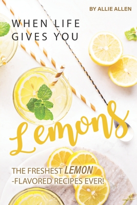 When Life Gives You Lemons: The Freshest Lemon-Flavored Recipes Ever! - Allie Allen
