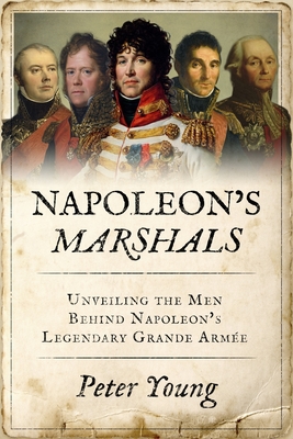 Napoleon's Marshals: Unveiling the Men Behind Napoleon's Legendary Grande Arme - Peter Young