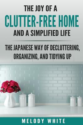 The Joy of a Clutter-Free Home and a Simplified Life: The Japanese Way of Decluttering, Organizing, and Tidying Up - Melody White