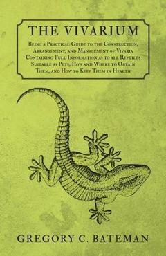 The Vivarium - Being a Practical Guide to the Construction, Arrangement, and Management of Vivaria: Containing Full Information as to all Reptiles Sui - Gregory C. Bateman