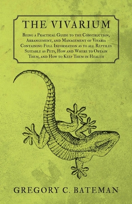 The Vivarium - Being a Practical Guide to the Construction, Arrangement, and Management of Vivaria: Containing Full Information as to all Reptiles Sui - Gregory C. Bateman