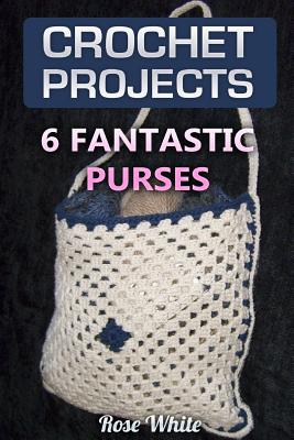 Crochet Projects: 6 Fantastic Purses: (Crochet Stitches, Crochet Patterns) - Rose White