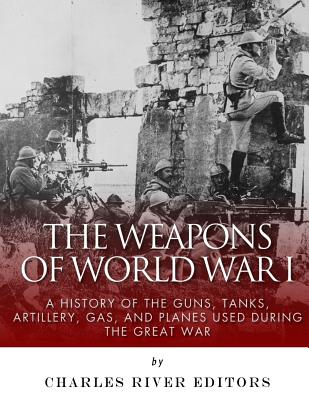 The Weapons of World War I: A History of the Guns, Tanks, Artillery, Gas, and Planes Used during the Great War -
