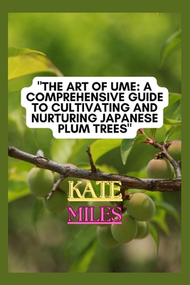 The Art of Ume: A Comprehensive Guide to Cultivating and Nurturing Japanese Plum Trees: From Blossoms to Bonsai: Mastering the Techniq - Kate Miles