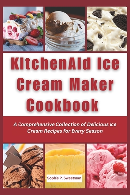 KitchenAid Ice Cream Maker Cookbook: A Comprehensive Collection of Delicious Ice Cream Recipes for Every Season - Sophie P. Sweetman