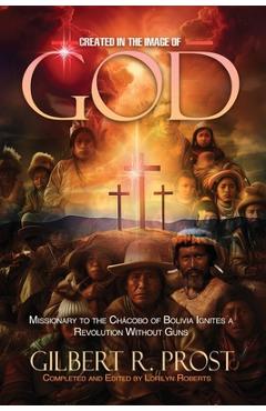 Coperta cărții 'Created in the Image of God: Missionary to the Chácobo of Bolivia Ignites A Revolution Without Guns - Gilbert R. Prost'