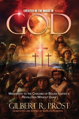 Coperta cărții 'Created in the Image of God: Missionary to the Chácobo of Bolivia Ignites A Revolution Without Guns - Gilbert R. Prost'