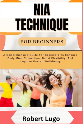 Nia Technique for Beginners: A Comprehensive Guide For Beginners To Enhance Body-Mind Connection, Boost Flexibility, And Improve Overall Well-Being - Robert Lugo