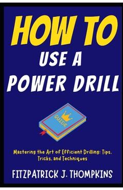 Coperta cărții 'How to Use a Power Drill: Mastering the Art of Efficient Drilling: Tips, Tricks, and Techniques - Fitzpatrick J.'