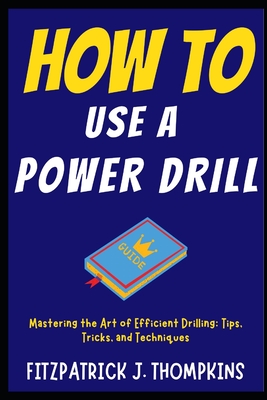 How to Use a Power Drill: Mastering the Art of Efficient Drilling: Tips, Tricks, and Techniques - Fitzpatrick J. Thompkins