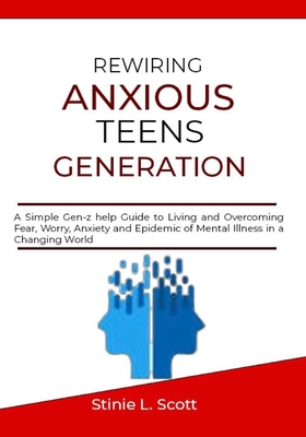 Rewiring Anxious Teens Generation: A Simple Gen-z help Guide to Living and Overcoming Fear, Worry, Anxiety and Epidemic of Mental Illness in a Changin - Stinie L. Scott