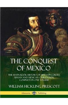 Coperta cărții 'The Conquest of Mexico: The Seven Book History of Hernan Cortes, Mayan and Mexican Civilization, Complete in One Volume'