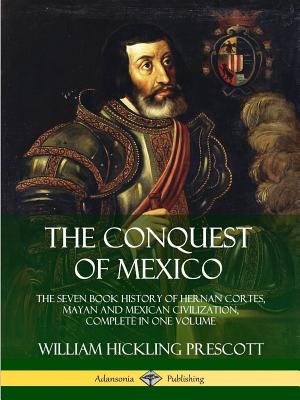 The Conquest of Mexico: The Seven Book History of Hernan Cortes, Mayan and Mexican Civilization, Complete in One Volume - William Hickling Prescott
