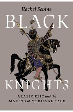 Black Knights: Arabic Epic and the Making of Medieval Race - Rachel Schine