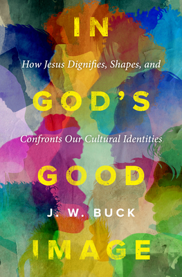 In God's Good Image: How Jesus Dignifies, Shapes, and Confronts Our Cultural Identities - J. W. Buck