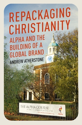 Repackaging Christianity: Alpha and the Building of a Global Brand - Andrew Atherstone