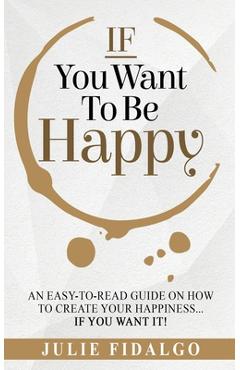 Coperta cărții 'IF You Want To Be Happy: An easy-to-read guide on how to create your happiness...if you want it! - Julie Fidalgo'